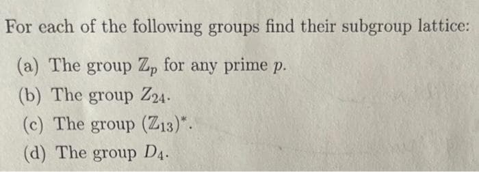 For each of the following groups find their subgroup lattice:
(a) The group Zp for any prime p.
(b) The group Z24-
(c) The group (Z13)*.
(d) The group D4.