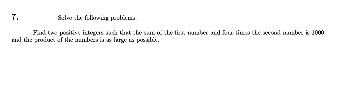 7.
Solve the following problems.
Find two positive integers such that the sum of the first number and four times the second number is 1000
and the product of the numbers is as large as possible.