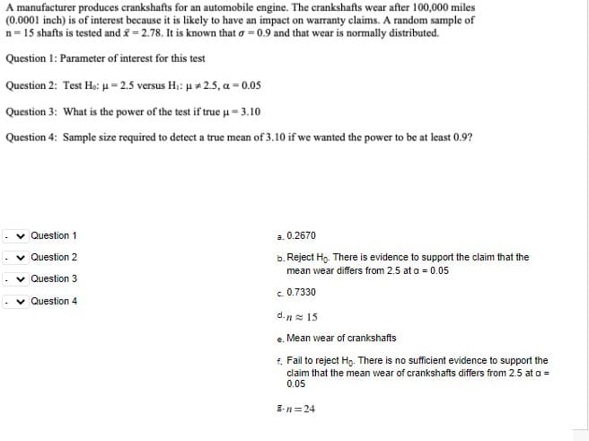 A manufacturer produces crankshafts for an automobile engine. The crankshafts wear after 100,000 miles
(0.0001 inch) is of interest because it is likely to have an impact on warranty claims. A random sample of
n= 15 shafts is tested and = 2.78. It is known that o = 0.9 and that wear is normally distributed.
Question 1: Parameter of interest for this test
Question 2: Test Ho: H= 2.5 versus H;: u + 2.5, a = 0.05
Question 3: What is the power of the test if true u = 3.10
Question 4: Sample size required to detect a true mean of 3.10 if we wanted the power to be at least 0.9?
v Question 1
a. 0.2670
v Question 2
b. Reject Ho. There is evidence to support the claim that the
mean wear differs from 2.5 at a = 0.05
v Question 3
c. 0.7330
Question 4
d.n2 15
e. Mean wear of crankshafts
4. Fail to reject Ho. There is no sufficient evidence to support the
claim that the mean wear of crankshafts differs from 2.5 at a =
0.05
E-n=24
