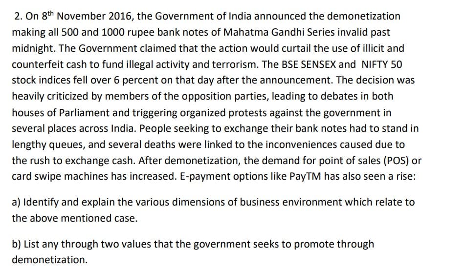 2. On 8th November 2016, the Government of India announced the demonetization
making all 500 and 1000 rupee bank notes of Mahatma Gandhi Series invalid past
midnight. The Government claimed that the action would curtail the use of illicit and
counterfeit cash to fund illegal activity and terrorism. The BSE SENSEX and NIFTY 50
stock indices fell over 6 percent on that day after the announcement. The decision was
heavily criticized by members of the opposition parties, leading to debates in both
houses of Parliament and triggering organized protests against the government in
several places across India. People seeking to exchange their bank notes had to stand in
lengthy queues, and several deaths were linked to the inconveniences caused due to
the rush to exchange cash. After demonetization, the demand for point of sales (POS) or
card swipe machines has increased. E-payment options like PayTM has also seen a rise:
a) Identify and explain the various dimensions of business environment which relate to
the above mentioned case.
b) List any through two values that the government seeks to promote through
demonetization.