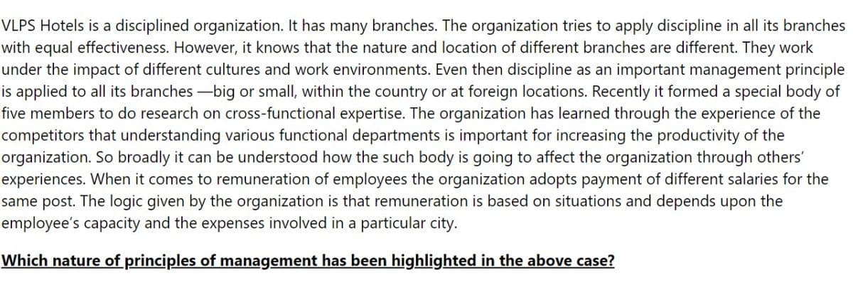 VLPS Hotels is a disciplined organization. It has many branches. The organization tries to apply discipline in all its branches
with equal effectiveness. However, it knows that the nature and location of different branches are different. They work
under the impact of different cultures and work environments. Even then discipline as an important management principle
is applied to all its branches-big or small, within the country or at foreign locations. Recently it formed a special body of
five members to do research on cross-functional expertise. The organization has learned through the experience of the
competitors that understanding various functional departments is important for increasing the productivity of the
organization. So broadly it can be understood how the such body is going to affect the organization through others'
experiences. When it comes to remuneration of employees the organization adopts payment of different salaries for the
same post. The logic given by the organization is that remuneration is based on situations and depends upon the
employee's capacity and the expenses involved in a particular city.
Which nature of principles of management has been highlighted in the above case?