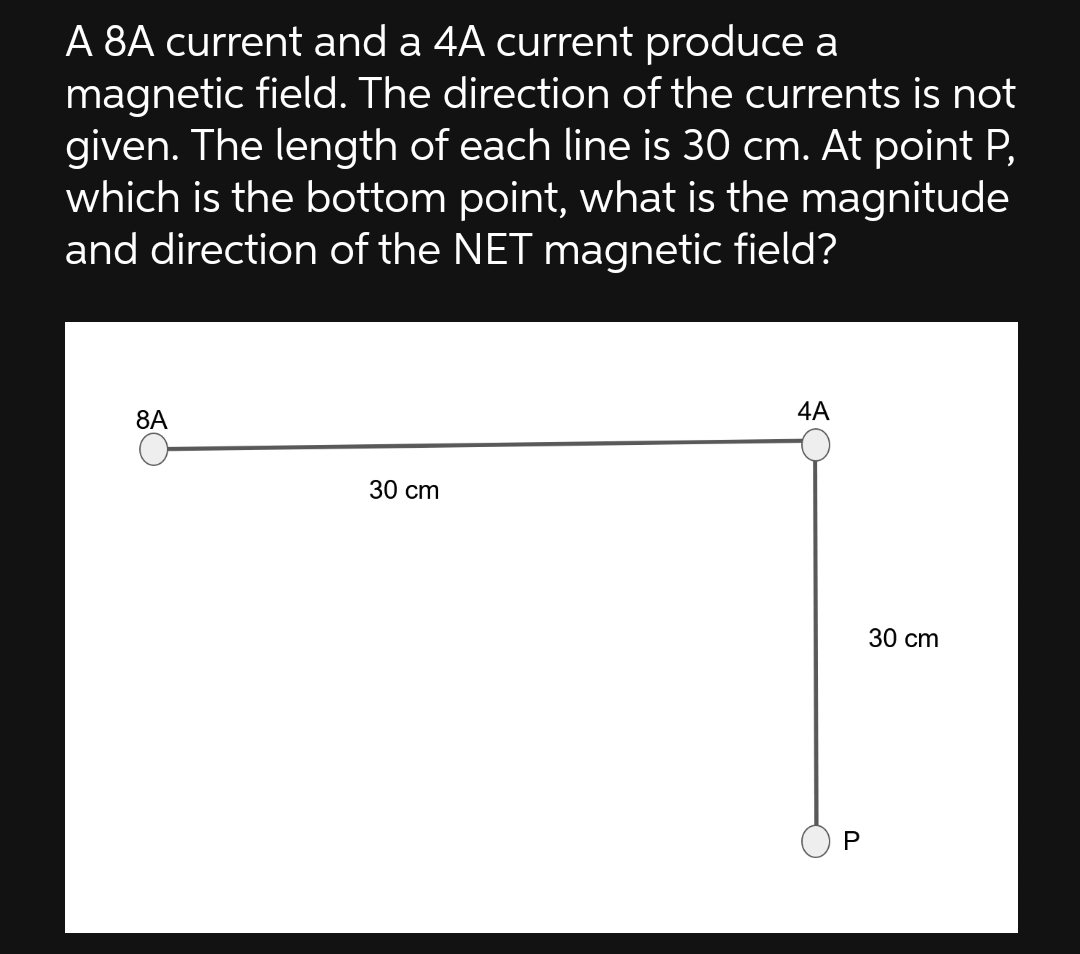 A 8A current and a 4A current produce a
magnetic field. The direction of the currents is not
given. The length of each line is 30 cm. At point P,
which is the bottom point, what is the magnitude
and direction of the NET magnetic field?
4A
8A
30 cm
P
30 cm