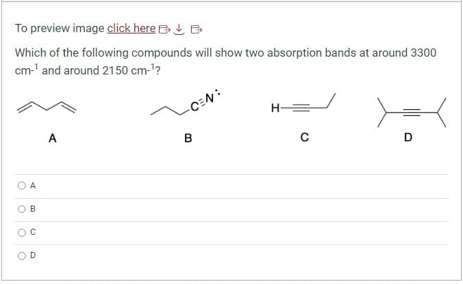 To preview image click here B
Which of the following compounds will show two absorption bands at around 3300
cm-¹ and around 2150 cm-¹?
C
A
O
B
O
៩។
o
A
-CEN:
B
H
C