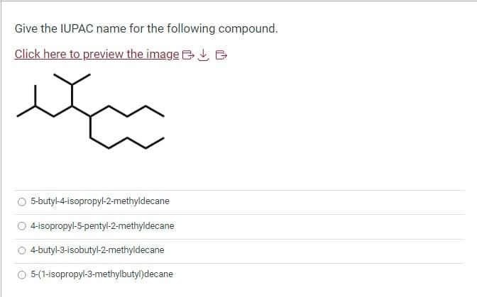 Give the IUPAC name for the following compound.
Click here to preview the image B
ди
5-butyl-4-isopropyl-2-methyldecane
4-isopropyl-5-pentyl-2-methyldecane
O 4-butyl-3-isobutyl-2-methyldecane
5-(1-isopropyl-3-methylbutyl)decane