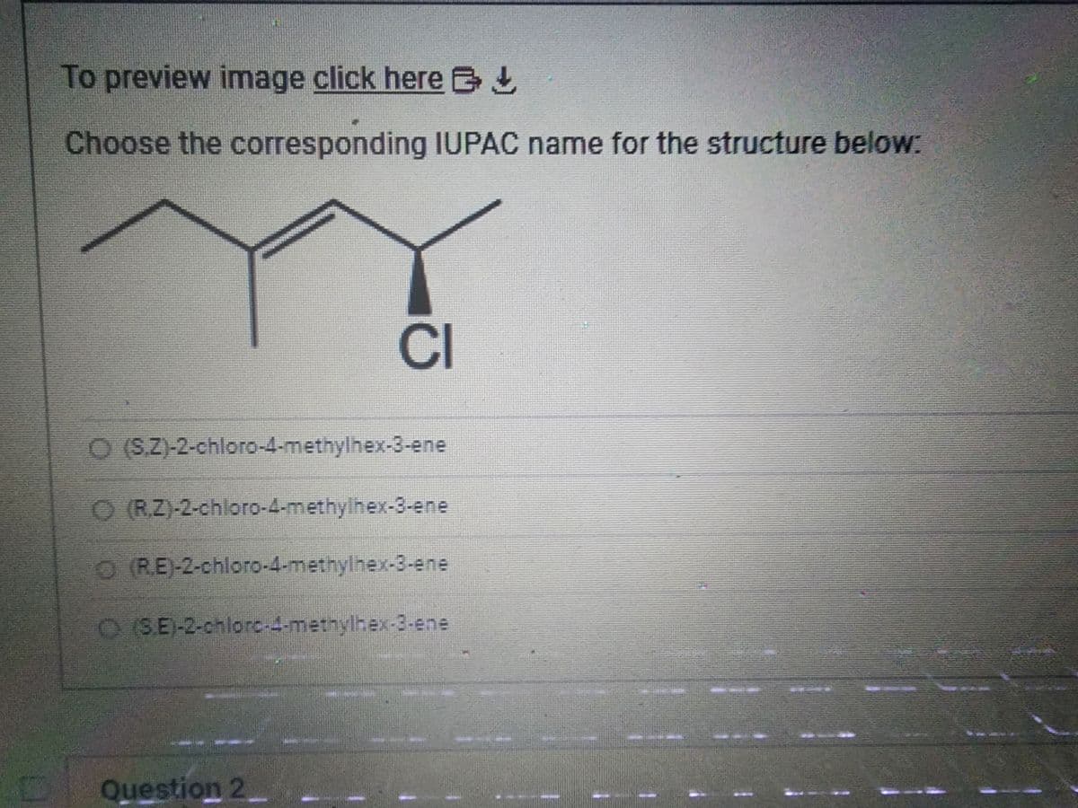 To preview image click here
Choose the corresponding IUPAC name for the structure below:
CI
O (S.Z)-2-chloro-4-methylhex-3-ene
O (R.Z)-2-chloro-4-methylhex-3-ene
Ⓒ(RE)-2-chloro-4-methylhex-3-ene
Ⓒ (SE)-2-chloro-4-methylhex-B-ene
Question 2