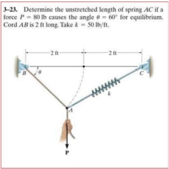 3-23. Determine the unstretched length of spring AC if a
force P 80 1lb causes the angle e 60° for equilibrium.
Cord AB is 2 ft long. Take k 50Ib/ft.
2 ft
2 ft
P
