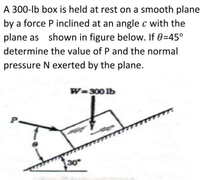 A 300-lb box is held at rest on a smooth plane
by a force P inclined at an angle c with the
plane as shown in figure below. If 0=45°
determine the value of P and the normal
pressure N exerted by the plane.
W=300lb
P
30