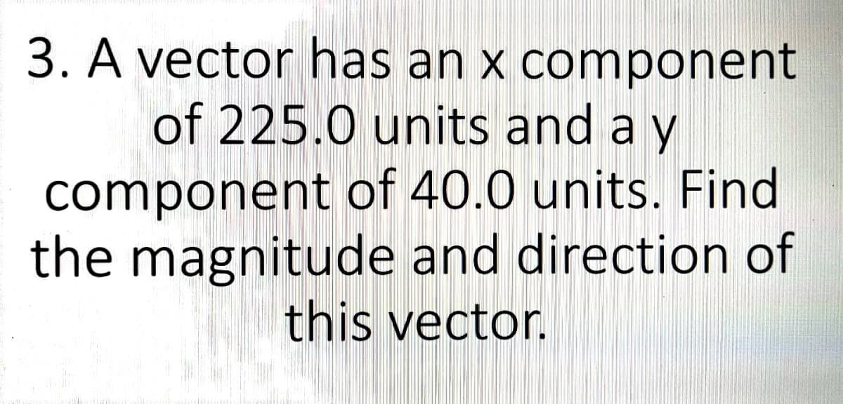 3. A vector has an x component
of 225.0 units and a y
component of 40.0 units. Find
the magnitude and direction of
this vector.
