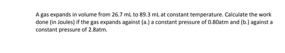 A gas expands in volume from 26.7 ml to 89.3 ml at constant temperature. Calculate the work
done (in Joules) if the gas expands against (a.) a constant pressure of 0.80atm and (b.) against a
constant pressure of 2.8atm.
