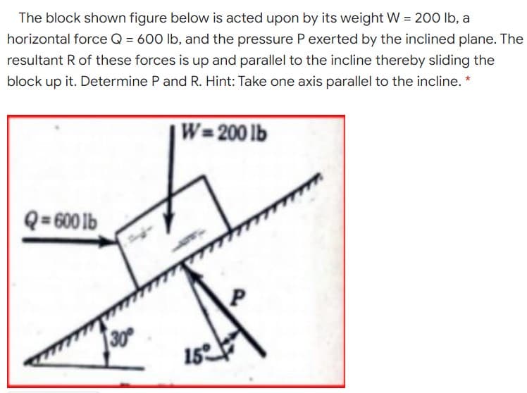 The block shown figure below is acted upon by its weight W = 200 lb, a
horizontal force Q = 600 lb, and the pressure P exerted by the inclined plane. The
resultant R of these forces is up and parallel to the incline thereby sliding the
block up it. Determine P and R. Hint: Take one axis parallel to the incline. *
W=200 lb
Q= 600 lb
30
15
