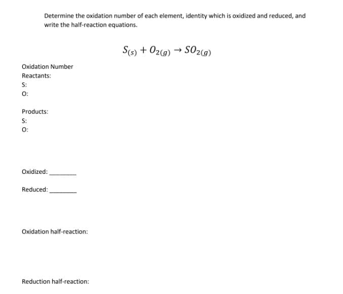 Determine the oxidation number of each element, identity which is oxidized and reduced, and
write the half-reaction equations.
S(s) + 02(9) → SO2(9)
Oxidation Number
Reactants:
S:
0:
Products:
S:
O:
Oxidized:
Reduced:
Oxidation half-reaction:
Reduction half-reaction:
