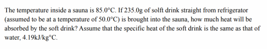 The temperature inside a sauna is 85.0°C. If 235.0g of solft drink straight from refrigerator
(assumed to be at a temperature of 50.0°C) is brought into the sauna, how much heat will be
absorbed by the soft drink? Assume that the specific heat of the soft drink is the same as that of
water, 4.19kJ/kg°C.
