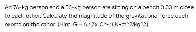 An 76-kg person and a 56-kg person are sitting on a bench 0.33 m close
to each other. Calculate the magnitude of the gravitational force each
exerts on the other. (Hint: G = 6.67x10^-11 N-m^2/kg^2)