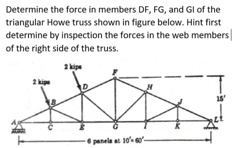 Determine the force in members DF, FG, and Gl of the
triangular Howe truss shown in figure below. Hint first
determine by inspection the forces in the web members
of the right side of the truss.
2 kips
2 kips
H
15'
C
D
A
6 panels at 10'-60'-
K