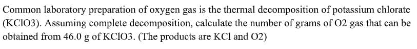 Common laboratory preparation of oxygen gas is the thermal decomposition of potassium chlorate
(KCI03). Assuming complete decomposition, calculate the number of grams of 02 gas that can be
obtained from 46.0 g of KCIO3. (The products are KCl and 02)
