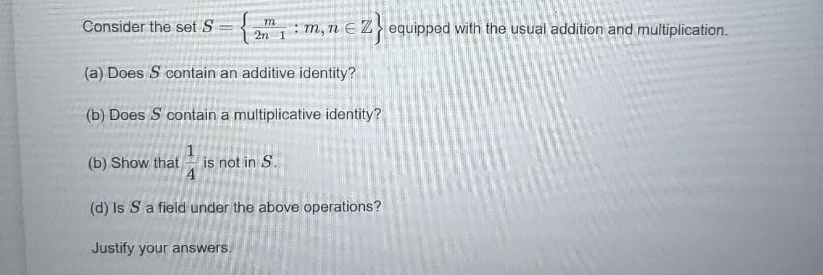 Consider the set S
:m, n EZ}equipped with the usual addition and multiplication.
2n-1
(a) Does S contain an additive identity?
(b) Does S contain a multiplicative identity?
1
is not in S
4
(b) Show that
(d) Is S a field under the above operations?
Justify your answers.
