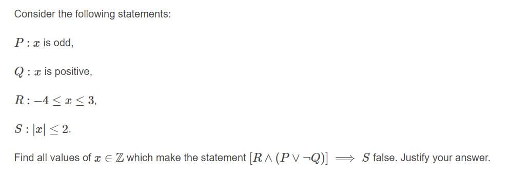 Consider the following statements:
P:x is odd,
Q: x is positive,
R:-4 < x < 3,
S : |a| < 2.
Find all values of x E Z which make the statement [R ^ (PV¬Q)] = S false. Justify your answer.
