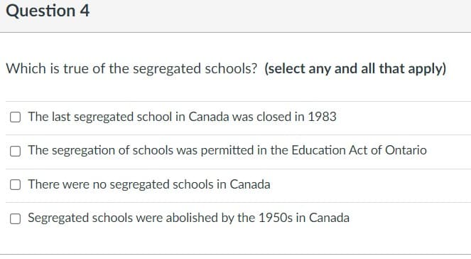 Question 4
Which is true of the segregated schools? (select any and all that apply)
The last segregated school in Canada was closed in 1983
O The segregation of schools was permitted in the Education Act of Ontario
O There were no segregated schools in Canada
O Segregated schools were abolished by the 1950s in Canada
