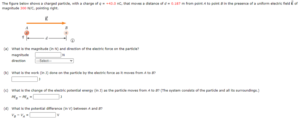 The figure below shows a charged particle, with a charge of q = +43.0 nC, that moves a distance of d = 0.187 m from point A to point B in the presence of a uniform electric field E of
magnitude 300 N/C, pointing right.
E
A
d
B
+
(a) What is the magnitude (in N) and direction of the electric force on the particle?
N
magnitude
direction
--Select---
(b) What is the work (in J) done on the particle by the electric force as it moves from A to B?
(c) What is the change of the electric potential energy (in J) as the particle moves from A to B? (The system consists of the particle and all its surroundings.)
PEB - PE =
(d) What is the potential difference (in V) between A and B?
VB - VA =