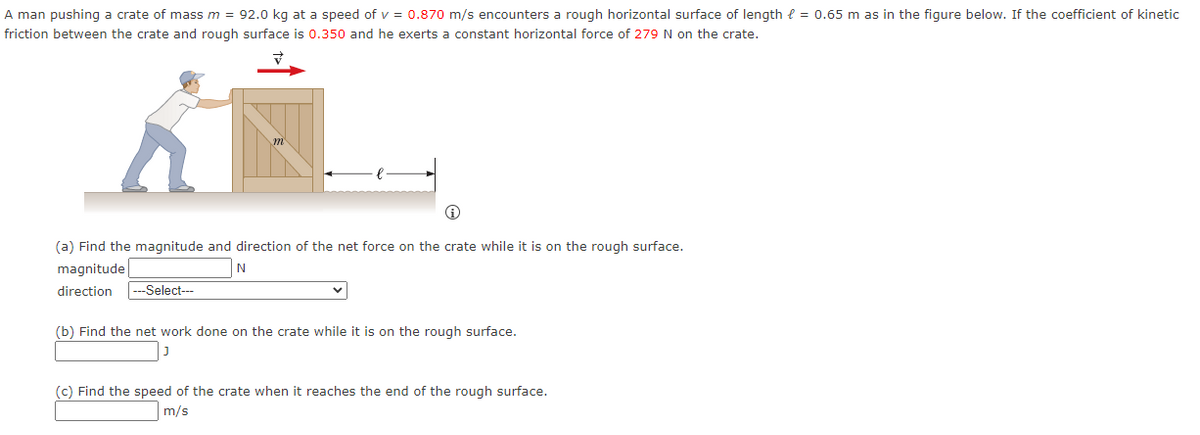 A man pushing a crate of mass m = 92.0 kg at a speed of v = 0.870 m/s encounters a rough horizontal surface of length = 0.65 m as in the figure below. If the coefficient of kinetic
friction between the crate and rough surface is 0.350 and he exerts a constant horizontal force of 279 N on the crate.
(a) Find the magnitude and direction of the net force on the crate while it is on the rough surface.
magnitude
N
direction ---Select---
(b) Find the net work done on the crate while it is on the rough surface.
(c) Find the speed of the crate when it reaches the end of the rough surface.
m/s