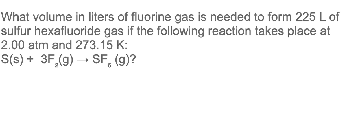 What volume in liters of fluorine gas is needed to form 225 L of
sulfur hexafluoride gas if the following reaction takes place at
2.00 atm and 273.15 K:
S(s) + 3F,(g) → SF, (g)?
→ SF.
