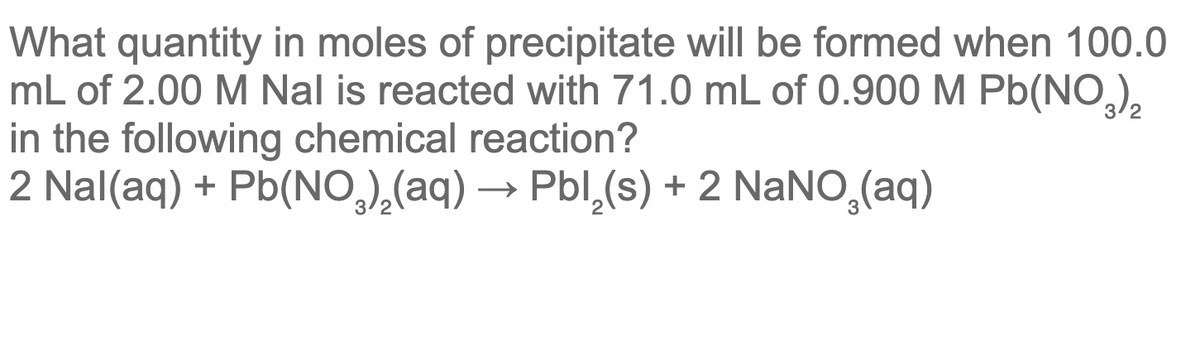 What quantity in moles of precipitate will be formed when 100.0
mL of 2.00 M Nal is reacted with 71.0 mL of 0.900 M Pb(NO,),
in the following chemical reaction?
2 Nal(aq) + Pb(NO,),(aq) –
→ Pbl,(s) + 2 NaNO,(aq)
