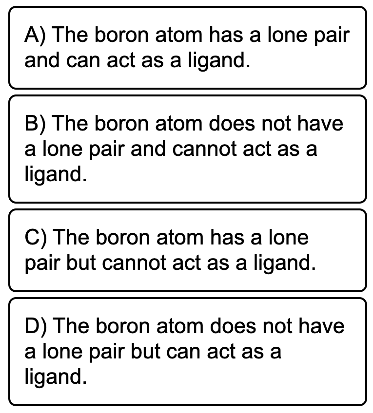 A) The boron atom has a lone pair
and can act as a ligand.
B) The boron atom does not have
a lone pair and cannot act as a
ligand.
C) The boron atom has a lone
pair but cannot act as a ligand.
D) The boron atom does not have
a lone pair but can act as a
ligand.
