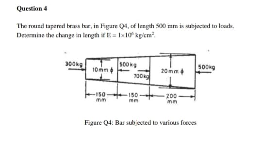 Question 4
The round tapered brass bar, in Figure Q4, of length 500 mm is subjected to loads.
Determine the change in length if E = 1×10° kg/cm².
500 kg
10mm
700kg
300kg
500kg
20mm e
-150-
150
200-
m
m
m
Figure Q4: Bar subjected to various forces
