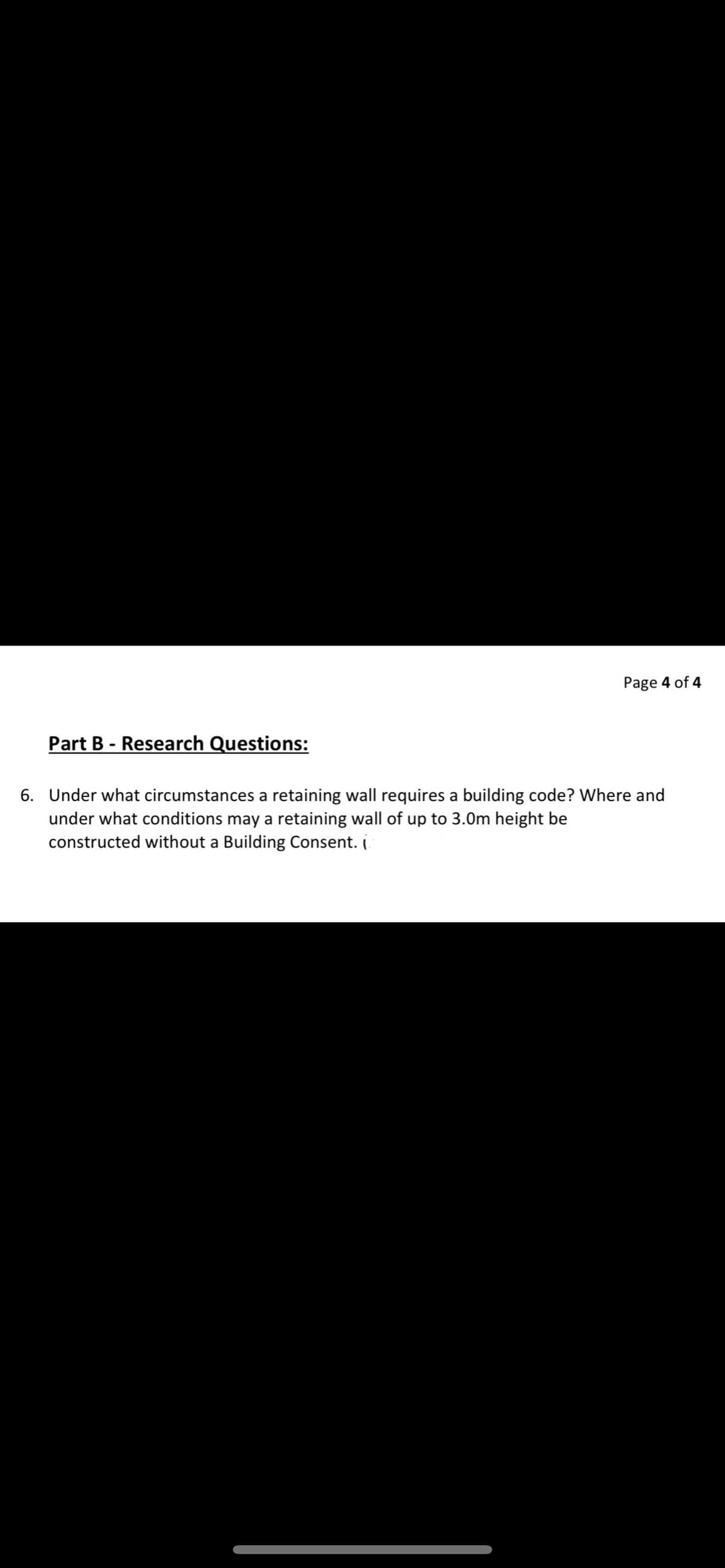 Page 4 of 4
Part B - Research Questions:
6. Under what circumstances a retaining wall requires a building code? Where and
under what conditions may a retaining wall of up to 3.0m height be
constructed without a Building Consent. (
