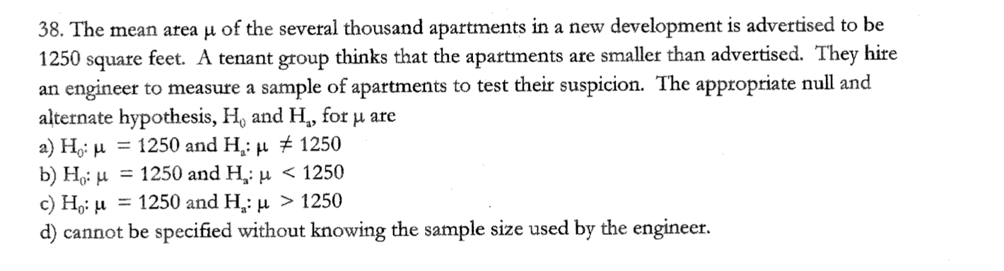 38. The mean area µ of the several thousand apartments in a new development is advertised to be
1250 square feet. A tenant group thinks that the apartments are smaller than advertised. They hire
an engineer to measure a sample of apartments to test their suspicion. The appropriate null and
alternate hypothesis, H, and H., for u are
a) H,: µ = 1250 and H,: µ ± 1250
b) Hgi H
c) Hoi u
d) cannot be specified without knowing the sample size used by the engineer.
%3D
1250 and H: и < 1250
= 1250 and H: µ > 1250
