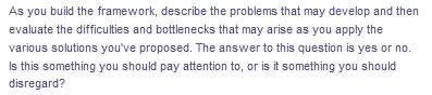 As you build the framework, describe the problems that may develop and then
evaluate the difficulties and bottlenecks that may arise as you apply the
various solutions you've proposed. The answer to this question is yes or no.
Is this something you should pay attention to, or is it something you should
disregard?