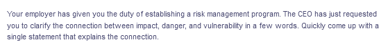 Your employer has given you the duty of establishing a risk management program. The CEO has just requested
you to clarify the connection between impact, danger, and vulnerability in a few words. Quickly come up with a
single statement that explains the connection.
