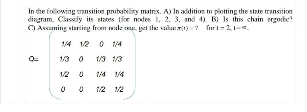 In the following transition probability matrix. A) In addition to plotting the state transition
diagram, Classify its states (for nodes 1, 2, 3, and 4). B) Is this chain ergodic?
C) Assuming starting from node one, get the value 7(1) = ? for t = 2, t=o.
1/4
1/2
1/4
Q=
1/3
1/3 1/3
1/2
1/4
1/4
1/2
1/2
