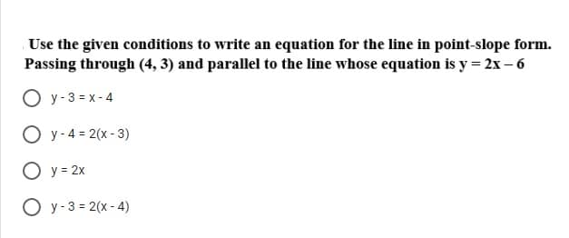 Use the given conditions to write an equation for the line in point-slope form.
Passing through (4, 3) and parallel to the line whose equation is y = 2x – 6
O y- 3 = x - 4
O y- 4 = 2(x - 3)
O y = 2x
O y- 3 = 2(x - 4)
