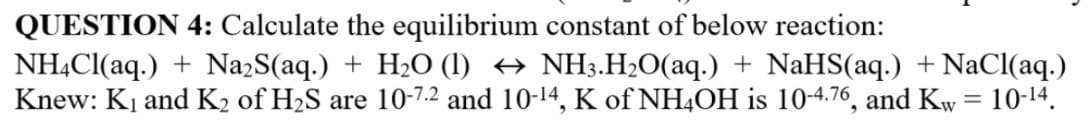 QUESTION 4: Calculate the equilibrium constant of below reaction:
NH,Cl(aq.) + Na2S(aq.) + H2O (I) → NH3.H20(aq.) + NaHS(aq.) + NaCl(aq.)
Knew: K, and K2 of H2S are 10-7.2 and 10-14, K of NH4OH is 10-4.76, and Kw = 10-14.
