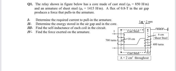 Q1. The relay shown in figure below has a core made of cast steel (u, = 850 H/m)
and an armature of sheet steel (4, = 1415 H/m). A flux of 0.8-T in the air gap
produces a force that pulls-in the armature.
Determine the required current to pull-in the armature.
II- Determine the energy stored in the air gap and in the core.
III- Find the self-inductance of each coil in the circuit.
I-
Lg 2 mm
IV- Find the force exerted on the armature.
I
*" Casī Steel"
6 ст
Sheet Steel
-18 cm
700 turns
400 turns
A 2 cm throughout
