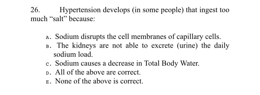 26.
Hypertension develops (in some people) that ingest too
much “salt" because:
A. Sodium disrupts the cell membranes of capillary cells.
B. The kidneys are not able to excrete (urine) the daily
sodium load.
c. Sodium causes a decrease in Total Body Water.
D. All of the above are correct.
E. None of the above is correct.
