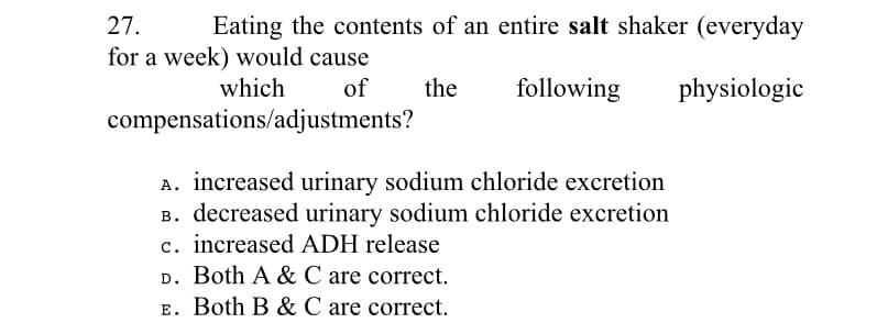 27.
Eating the contents of an entire salt shaker (everyday
for a week) would cause
which
of
the
following
physiologic
compensations/adjustments?
A. increased urinary sodium chloride excretion
B. decreased urinary sodium chloride excretion
c. increased ADH release
D. Both A & C are correct.
E. Both B & C are correct.
