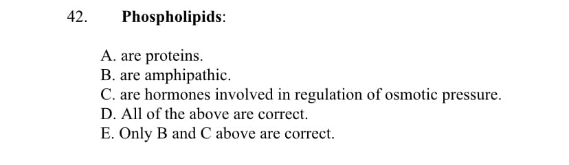 42.
Phospholipids:
A. are proteins.
B. are amphipathic.
C. are hormones involved in regulation of osmotic pressure.
D. All of the above are correct.
E. Only B and C above are correct.
