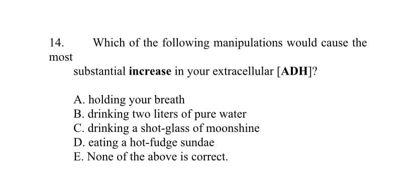 14.
Which of the following manipulations would cause the
most
substantial increase in your extracellular [ADH]?
A. holding your breath
B. drinking two liters of pure water
C. drinking a shot-glass of moonshine
D. eating a hot-fudge sundae
E. None of the above is correct.
