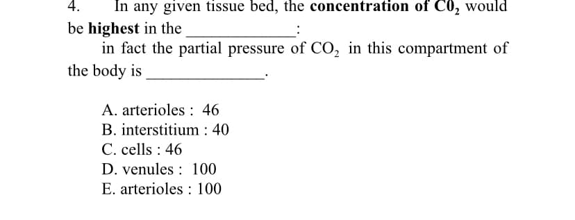 4.
In any given tissue bed, the concentration of C0, would
be highest in the
in fact the partial pressure of CO, in this compartment of
the body is
A. arterioles : 46
B. interstitium : 40
C. cells : 46
D. venules : 100
E. arterioles : 100
