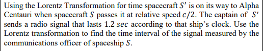 Using the Lorentz Transformation for time spacecraft S' is on its way to Alpha
Centauri when spacecraft S passes it at relative speed c/2. The captain of S'
sends a radio signal that lasts 1.2 sec according to that ship's clock. Use the
Lorentz transformation to find the time interval of the signal measured by the
communications officer of spaceship S.
