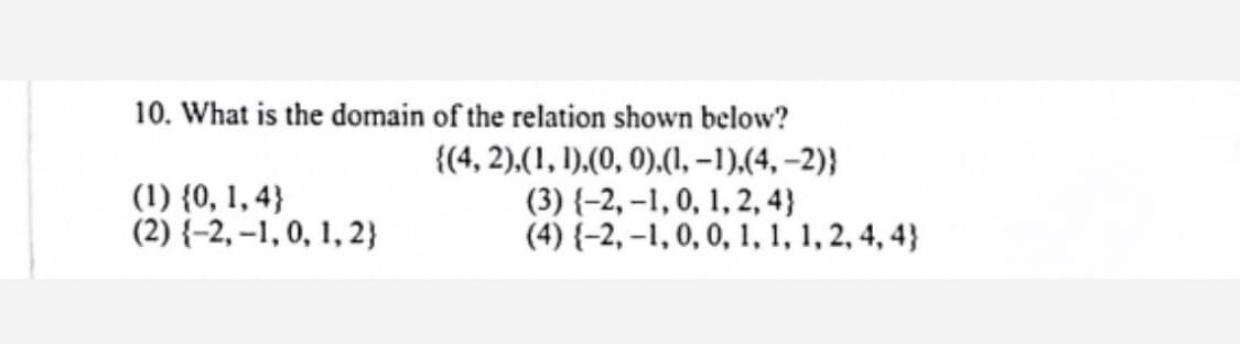 10. What is the domain of the relation shown below?
(1) {0, 1, 4}
(2) {-2, –1, 0, 1, 2}
{(4, 2),(1, 1),(0, 0),(1, –1),(4, –2)}
(3) {-2, -1, 0, 1, 2, 4}
(4) {-2, –1, 0, 0, 1, 1, 1, 2, 4, 4}
