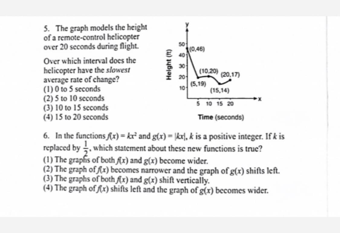 5. The graph models the height
of a remote-control helicopter
over 20 seconds during flight.
50
(0,46)
三 401
Over which interval does the
helicopter have the slowest
average rate of change?
(1) 0 to 5 seconds
(2) 5 to 10 seconds
(3) 10 to 15 seconds
(4) 15 to 20 seconds
30
(10.20)
20
(20,17)
(5,19)
10
(15,14)
5 10 15 20
Time (seconds)
6. In the functions (x) = kr² and g(x) = |kx|, k is a positive integer. If k is
replaced by , which statement about these new functions is truc?
(1) The grapfis of both f(x) and g(x) become wider.
(2) The graph of (x) becomes narrower and the graph of g(x) shifts left.
(3) The graphs of both (x) and g(x) shift vertically.
(4) The graph of ſ(x) shifts left and the graph of g(x) becomes wider.
Helght (ft)
