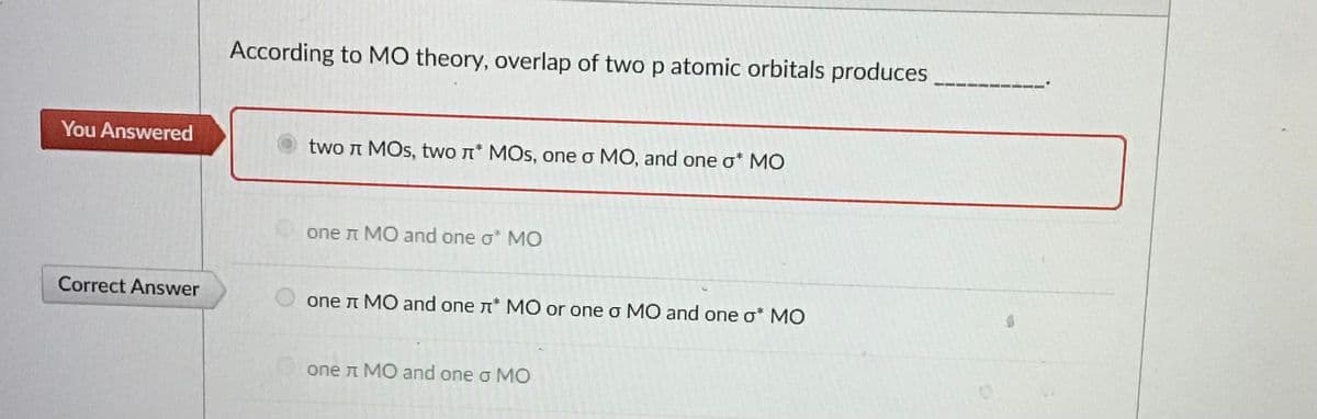 You Answered
Correct Answer
According to MO theory, overlap of two p atomic orbitals produces
two л MОs, two л* MОs, one o MO, and one o* MO
one л MO and one o* MO
one л MO and one л* MO or one o MO and one o* MO
one л MO and one o MO