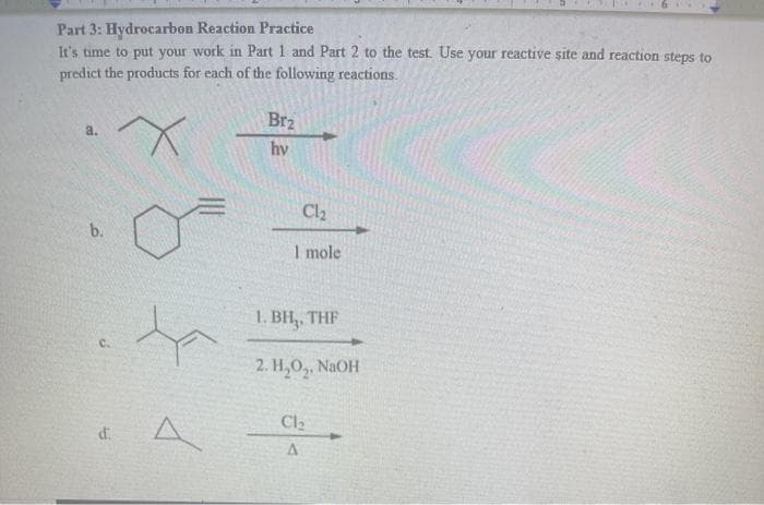 Part 3: Hydrocarbon Reaction Practice
It's time to put your work in Part 1 and Part 2 to the test Use your reactive site and reaction steps to
predict the products for each of the following reactions.
Br2
a.
hv
Cl2
b.
I mole
1. BH,, THF
C.
2. Н, О,, NaOH
Cl2
d.
