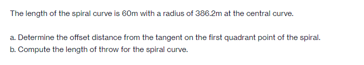 The length of the spiral curve is 60m with a radius of 386.2m at the central curve.
a. Determine the offset distance from the tangent on the first quadrant point of the spiral.
b. Compute the length of throw for the spiral curve.
