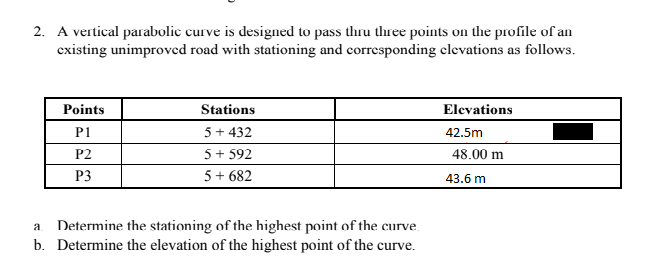 2. A vertical parabolic curve is designed to pass thru tlree points on the profile of an
existing unimproved road with stationing and corresponding clevations as follows.
Points
Stations
Elevations
P1
5+ 432
42.5m
P2
5+ 592
48.00 m
P3
5 + 682
43.6 m
Determine the stationing of the highest point of the curve.
b. Determine the elevation of the highest point of the curve.
a
