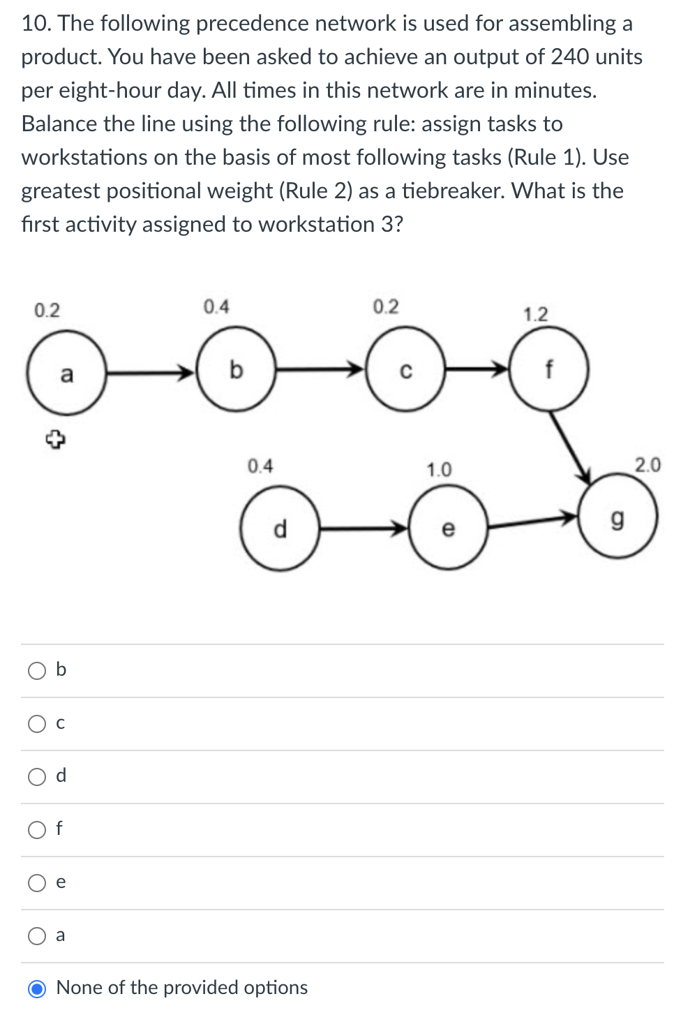 **Question:**

10. The following precedence network is used for assembling a product. You have been asked to achieve an output of 240 units per eight-hour day. All times in this network are in minutes. Balance the line using the following rule: assign tasks to workstations on the basis of most following tasks (Rule 1). Use greatest positional weight (Rule 2) as a tiebreaker. What is the first activity assigned to workstation 3?

**Diagram:**

The precedence network diagram includes the following nodes and paths:

- Node `a` with a duration of 0.2 minutes, leading to node `b`.
- Node `b` with a duration of 0.4 minutes, leading to node `c`.
- Node `c` with a duration of 0.2 minutes, leading to node `f`.
- Node `d` with a duration of 0.4 minutes, leading to node `e`.
- Node `e` with a duration of 1.0 minute, leading to node `g`.
- Node `f` with a duration of 1.2 minutes, leading to node `g`.
- Node `g` with a duration of 2.0 minutes.

The diagram shows the flow of tasks from one to the next, indicating the order of assembly and the time each task takes.

**Answer Options:**

- ○ b
- ○ c
- ○ d
- ○ f
- ○ e
- ○ a
- ● None of the provided options

The correct answer is already selected as "None of the provided options," which suggests that the first activity assigned to workstation 3 is not listed among the provided options.