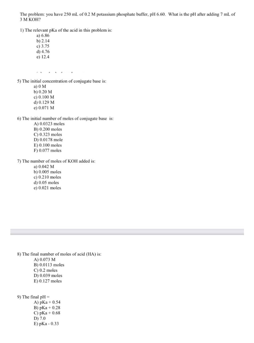 The problem: you have 250 mL of 0.2 M potassium phosphate buffer, pH 6.60. What is the pH after adding 7 mL of
3М КОН?
1) The relevant pKa of the acid in this problem is:
a) 6.86
b) 2.14
c) 3.75
d) 4.76
e) 12.4
5) The initial concentration of conjugate base is:
a) 0 M
b) 0.20 M
c) 0.100 M
d) 0.129 M
e) 0.071 M
6) The initial number of moles of conjugate base is:
A) 0.0323 moles
B) 0.200 moles
C) 0.323 moles
D) 0.0178 mole
E) 0.100 moles
F) 0.077 moles
7) The number of moles of KOH added is:
a) 0.042 M
b) 0.005 moles
c) 0.210 moles
d) 0.05 moles
e) 0.021 moles
8) The final number of moles of acid (HA) is:
A) 0.073 M
B) 0.0113 moles
C) 0.2 moles
D) 0.039 moles
E) 0.127 moles
9) The final pH =
A) pKa + 0.54
B) pKa + 0.28
C) pKa + 0.68
D) 7.0
E) pKa - 0.33
